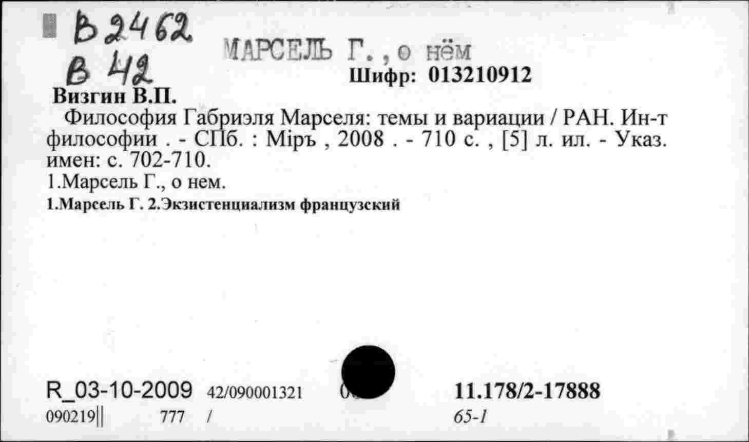 ﻿■ ьж ь 41
ОРСЕЛЬ Г.,о нём
Шифр: 013210912
Визгин В.П.
Философия Габриэля Марселя: темы и вариации / РАН. Ин-т философии . - СПб. : М1ръ , 2008 . - 710 с. , [5] л. ил. - Указ, имен: с. 702-710.
1.Марсель Г., о нем.
1-Марсель Г. 2.Экзистенциализм французский
Р_03-10-2009 42/090001321 090219||	777 /
11.178/2-17888
65-1